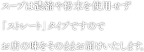 スープは濃縮や粉末を使用せず「ストレート」タイプですのでお店の味をそのままお届けいたします。